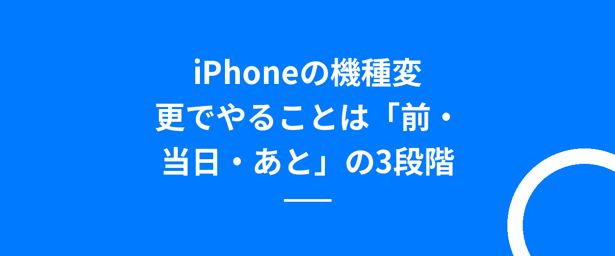 iPhoneの機種変更でやることは「前・当日・あと」の3段階