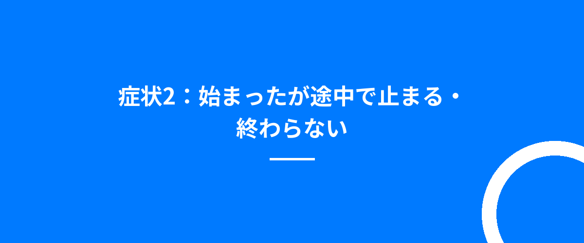 症状2:始まったが途中で止まる・終わらない