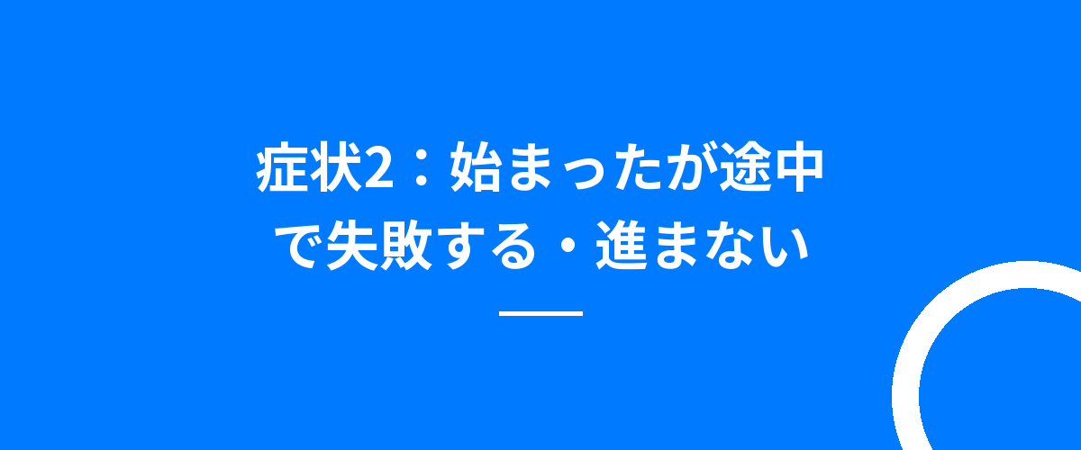 症状2:始まったが途中で失敗する・進まない
