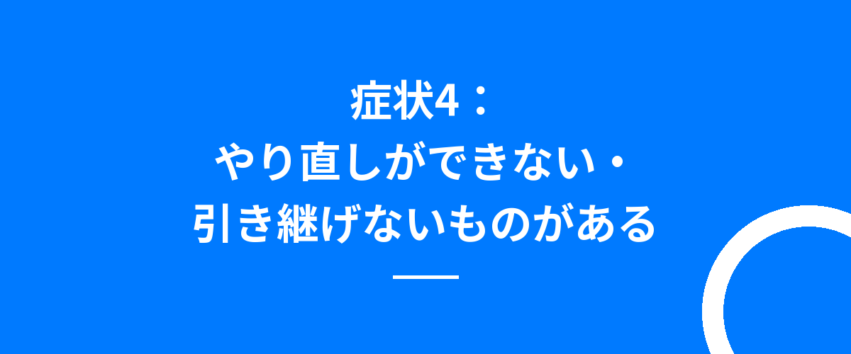 症状4:やり直しができない・引き継げないものがある