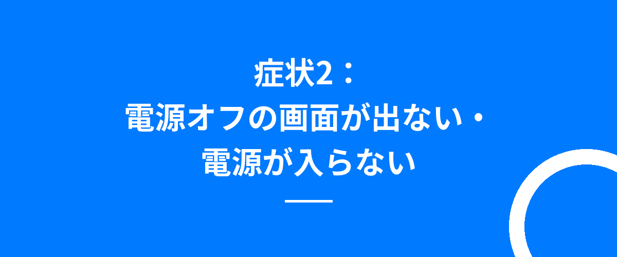 症状2:電源オフの画面が出ない・電源が入らない