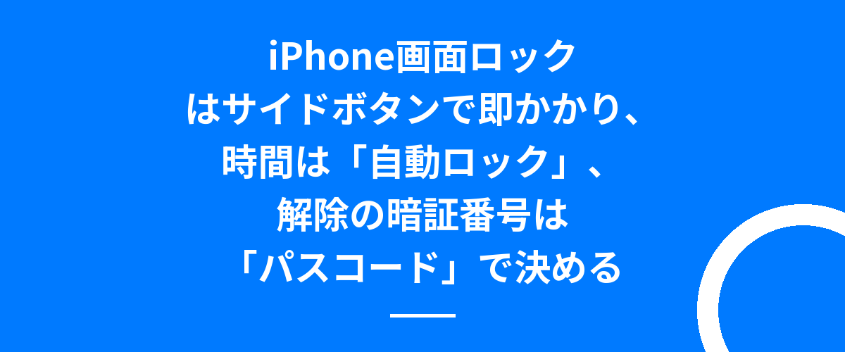 iPhone画面ロックはサイドボタンで即かかり、時間は「自動ロック」、解除の暗証番号は「パスコード」で決める