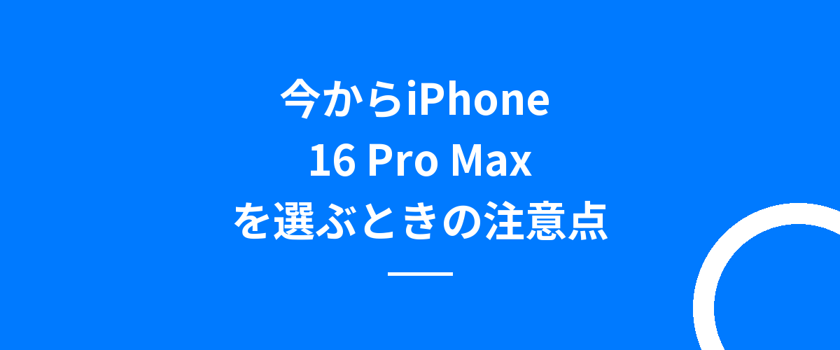 今からiPhone 16 Pro Maxを選ぶときの注意点